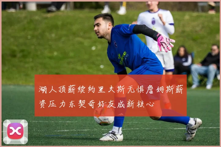 湖人顶薪续约里夫斯无惧詹姆斯薪资压力东契奇好友成新核心
