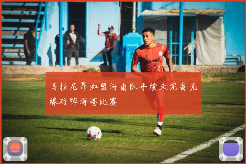 马拉尼昂加盟河南队手续未完备无缘对阵海港比赛