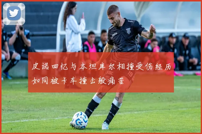 皮诺回忆与本坦库尔相撞受伤经历如同被卡车撞击般痛苦