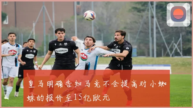 皇马明确告知马竞不会提高对小蜘蛛的报价至15亿欧元
