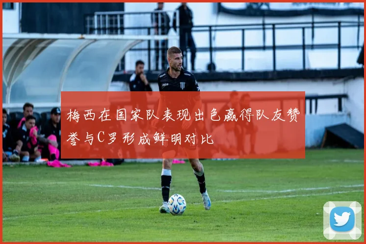 梅西在国家队表现出色赢得队友赞誉与C罗形成鲜明对比