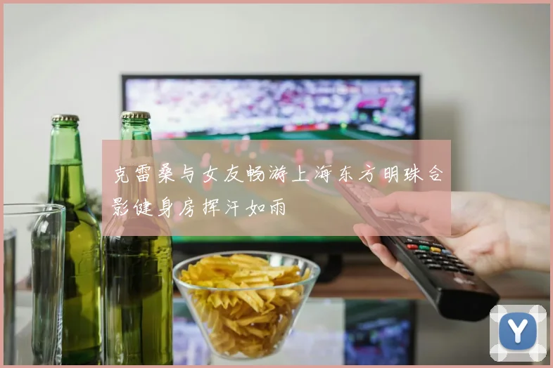 克雷桑与女友畅游上海东方明珠合影健身房挥汗如雨