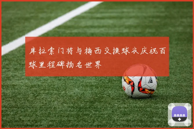 库拉索门将与梅西交换球衣庆祝百球里程碑扬名世界