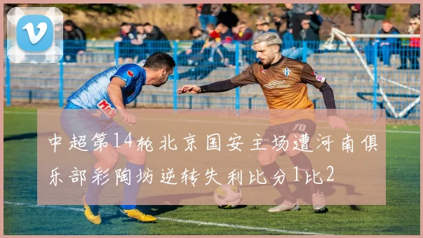 中超第14轮北京国安主场遭河南俱乐部彩陶坊逆转失利比分1比2