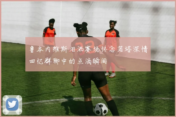 鲁本内维斯泪洒赛场怀念若塔深情回忆群聊中的点滴瞬间
