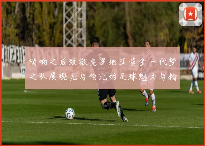 哨响之后致敬克罗地亚黄金一代梦之队展现无与伦比的足球魅力与精神