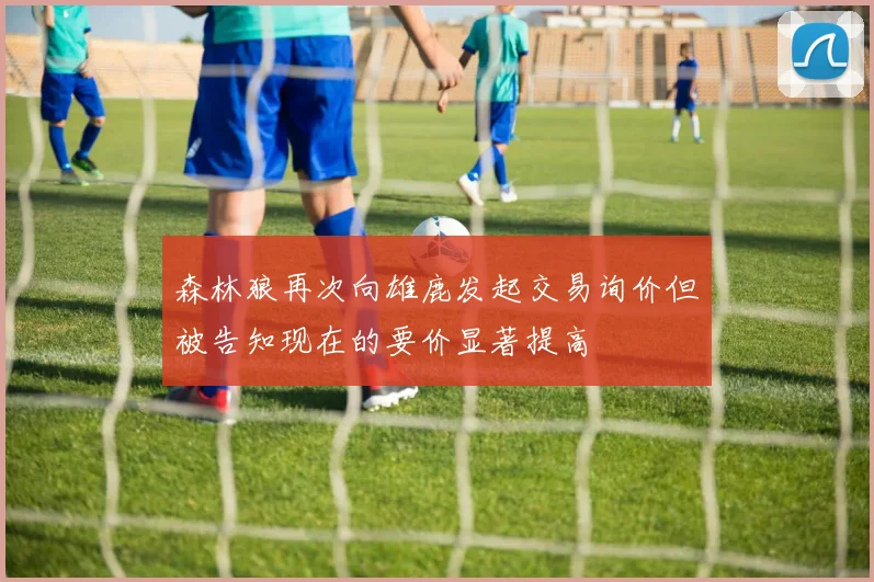 森林狼再次向雄鹿发起交易询价但被告知现在的要价显著提高