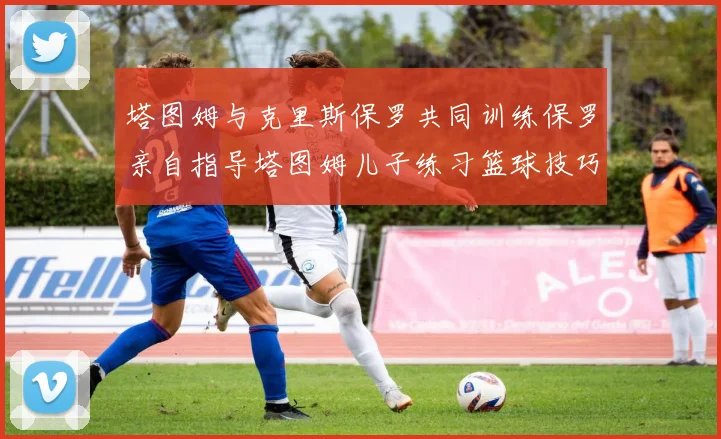 塔图姆与克里斯保罗共同训练保罗亲自指导塔图姆儿子练习篮球技巧