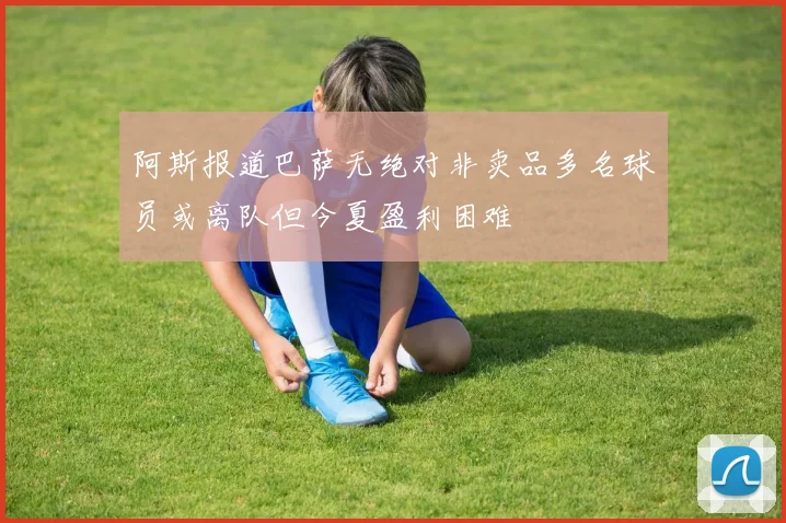 阿斯报道巴萨无绝对非卖品多名球员或离队但今夏盈利困难