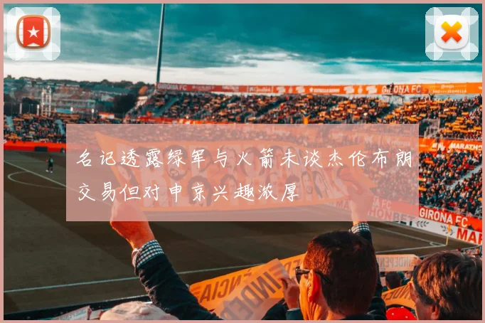 名记透露绿军与火箭未谈杰伦布朗交易但对申京兴趣浓厚
